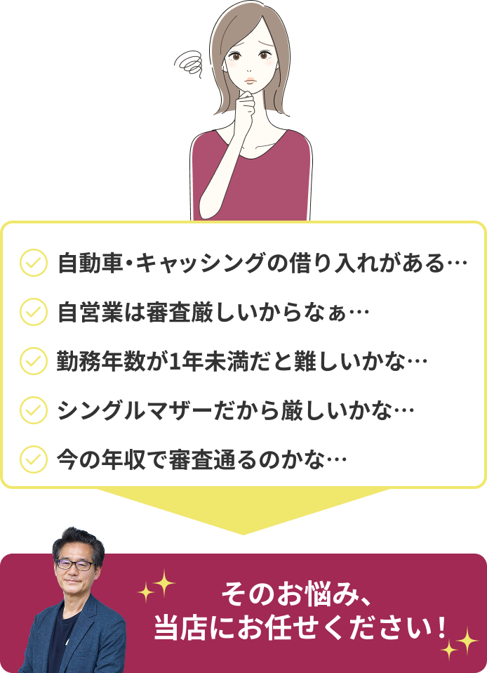 そのお悩み、当店にお任せください!自動車・キャッシングの借り入れがある・・・自営業は審査きびしいからなぁ・・・勤続年数が1年未満だと厳しいかな・・・シングルマザーだから厳しいかな・・・今の年収で審査通るのかな・・・