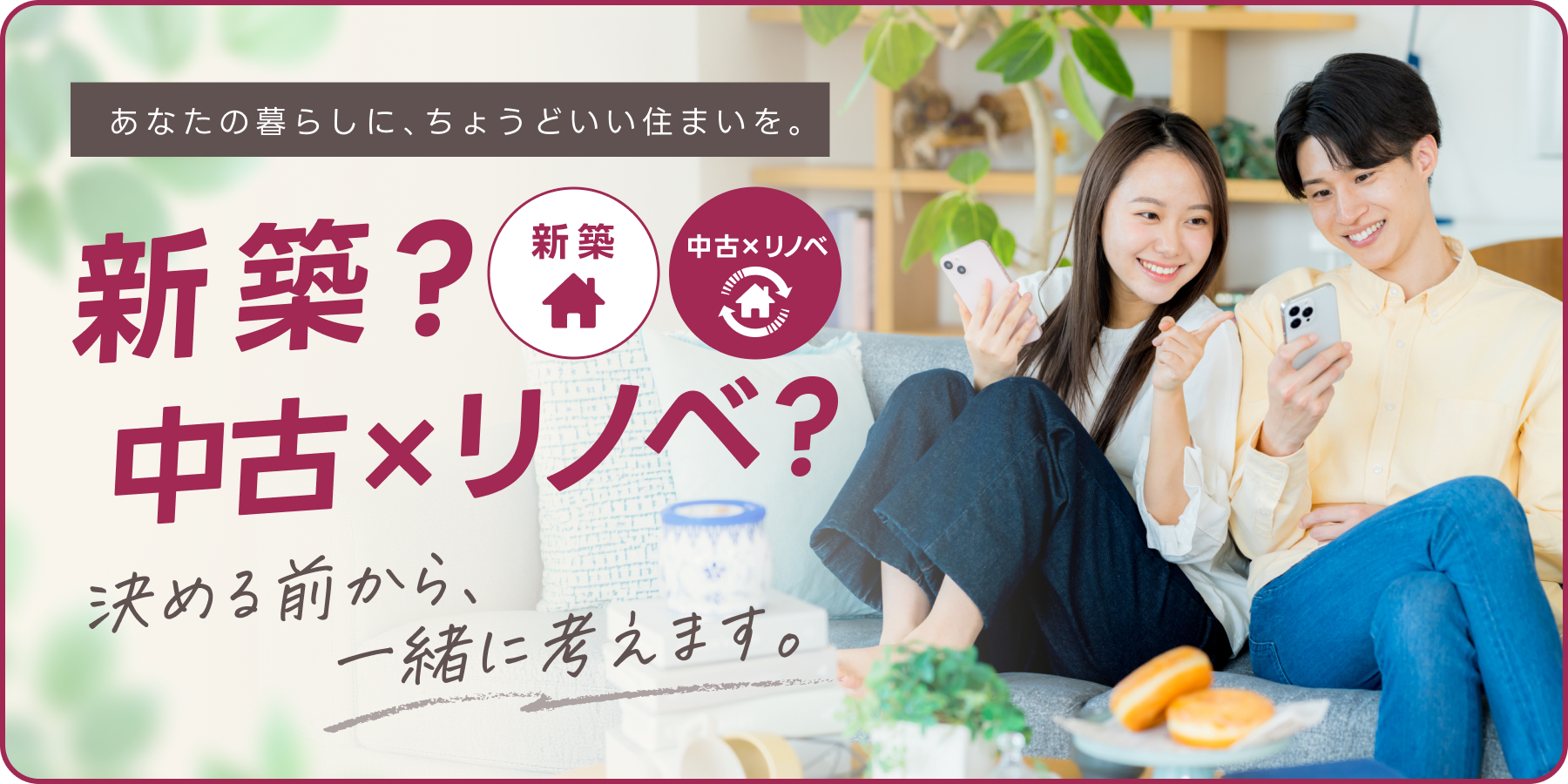 あなたの暮らしに、ちょうどいい住まいを。新築?中古xリノベ?決める前から、一緒に考えます。